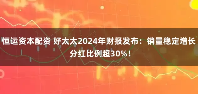 恒运资本配资 好太太2024年财报发布：销量稳定增长 分红比例超30%！