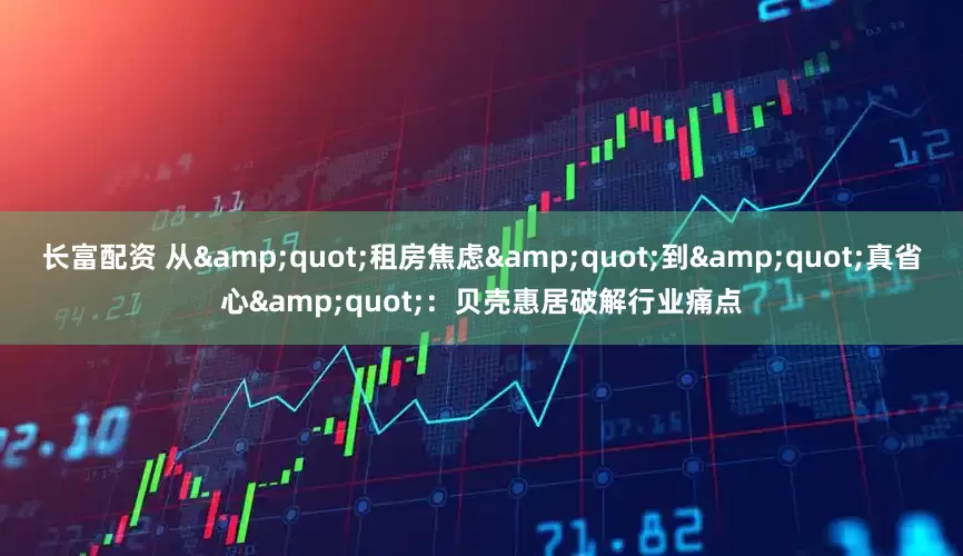 长富配资 从"租房焦虑"到"真省心"：贝壳惠居破解行业痛点