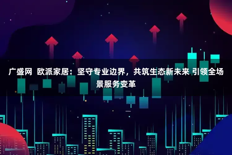 广盛网  欧派家居：坚守专业边界，共筑生态新未来 引领全场景服务变革