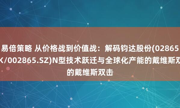 易倍策略 从价格战到价值战：解码钧达股份(02865.HK/002865.SZ)N型技术跃迁与全球化产能的戴维斯双击