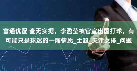 富通优配 查无实据，李盈莹被官宣出国打球，有可能只是球迷的一厢情愿_土超_天津女排_问题