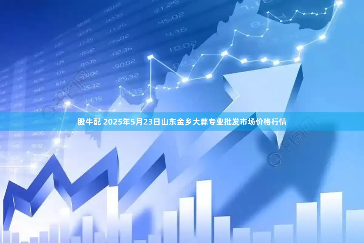 股牛配 2025年5月23日山东金乡大蒜专业批发市场价格行情