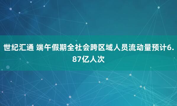 世纪汇通 端午假期全社会跨区域人员流动量预计6.87亿人次