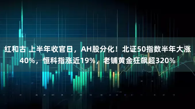 红和古 上半年收官日，AH股分化！北证50指数半年大涨40%，恒科指涨近19%，老铺黄金狂飙超320%