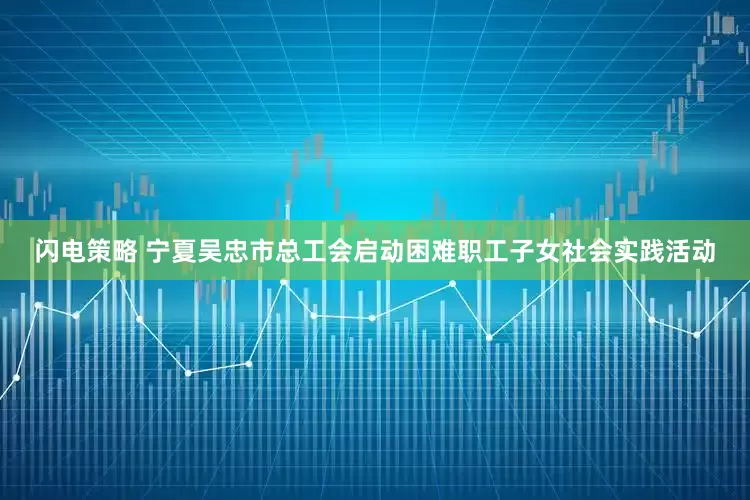 闪电策略 宁夏吴忠市总工会启动困难职工子女社会实践活动