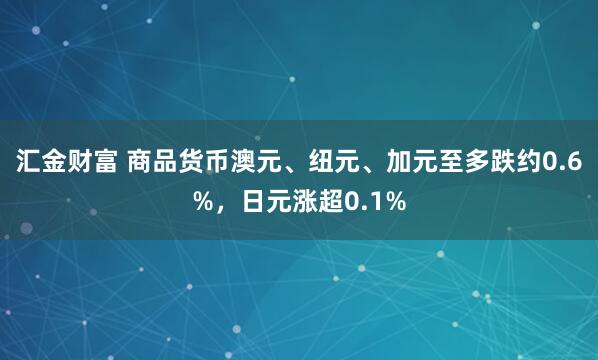 汇金财富 商品货币澳元、纽元、加元至多跌约0.6%，日元涨超0.1%