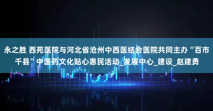 永之胜 西苑医院与河北省沧州中西医结合医院共同主办“百市千县”中医药文化贴心惠民活动_发展中心_建设_赵建勇
