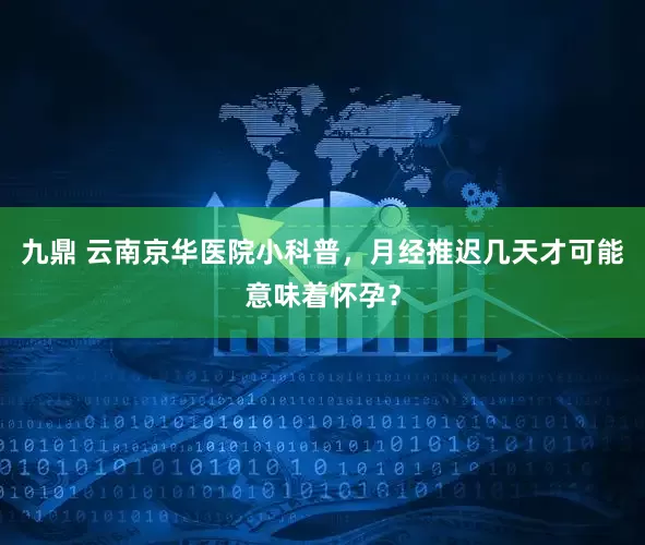 九鼎 云南京华医院小科普，月经推迟几天才可能意味着怀孕？