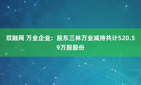 双融网 万业企业：股东三林万业减持共计520.59万股股份