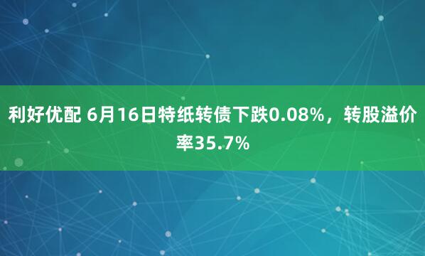 利好优配 6月16日特纸转债下跌0.08%，转股溢价率35.7%