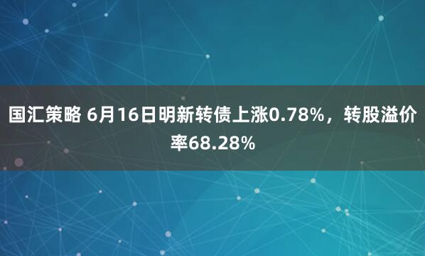 国汇策略 6月16日明新转债上涨0.78%，转股溢价率68.28%