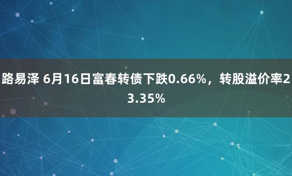 路易泽 6月16日富春转债下跌0.66%，转股溢价率23.35%