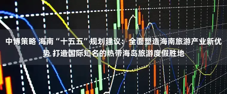 中博策略 海南“十五五”规划建议：全面塑造海南旅游产业新优势 打造国际知名的热带海岛旅游度假胜地