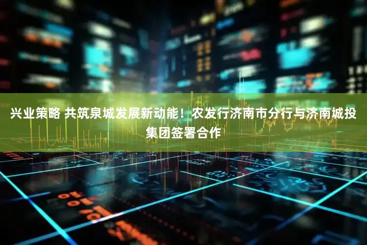 兴业策略 共筑泉城发展新动能！农发行济南市分行与济南城投集团签署合作