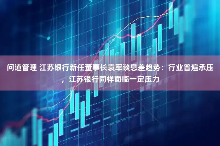 问道管理 江苏银行新任董事长袁军谈息差趋势：行业普遍承压，江苏银行同样面临一定压力